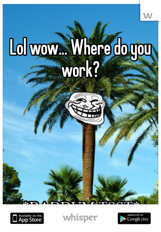 Lol wow... Where do you work? 