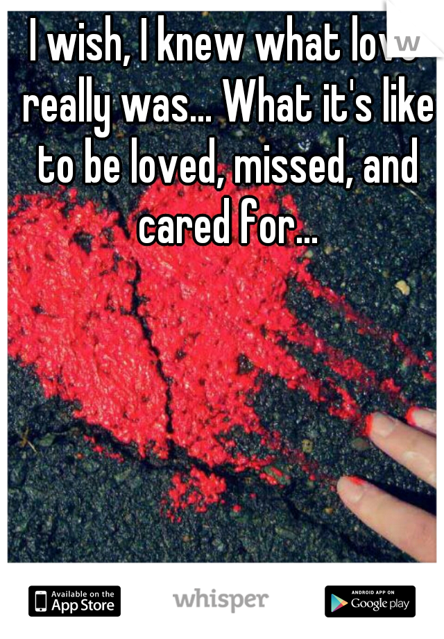 I wish, I knew what love really was... What it's like to be loved, missed, and cared for...