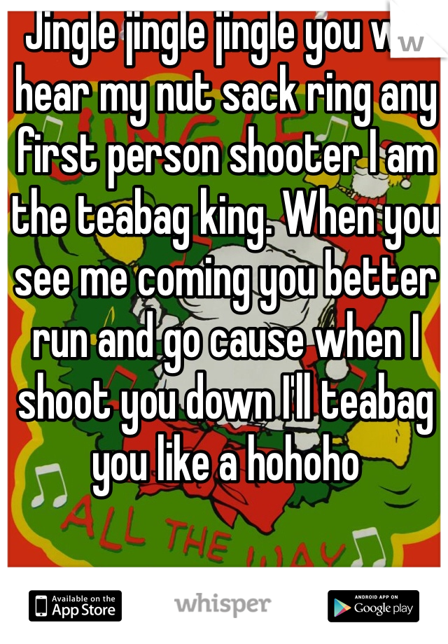 Jingle jingle jingle you will hear my nut sack ring any first person shooter I am the teabag king. When you see me coming you better run and go cause when I shoot you down I'll teabag you like a hohoho 