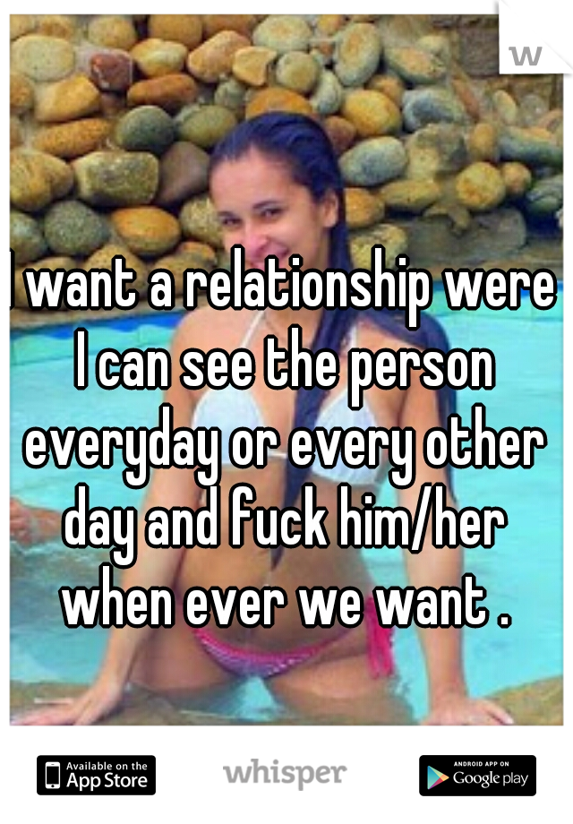 I want a relationship were I can see the person everyday or every other day and fuck him/her when ever we want .
