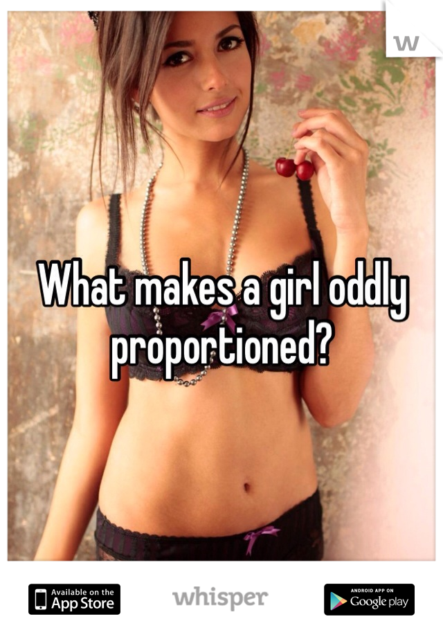 What makes a girl oddly proportioned? 