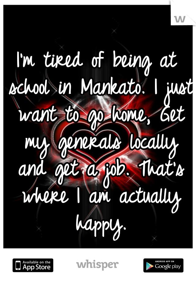 I'm tired of being at school in Mankato. I just want to go home, Get my generals locally and get a job. That's where I am actually happy.