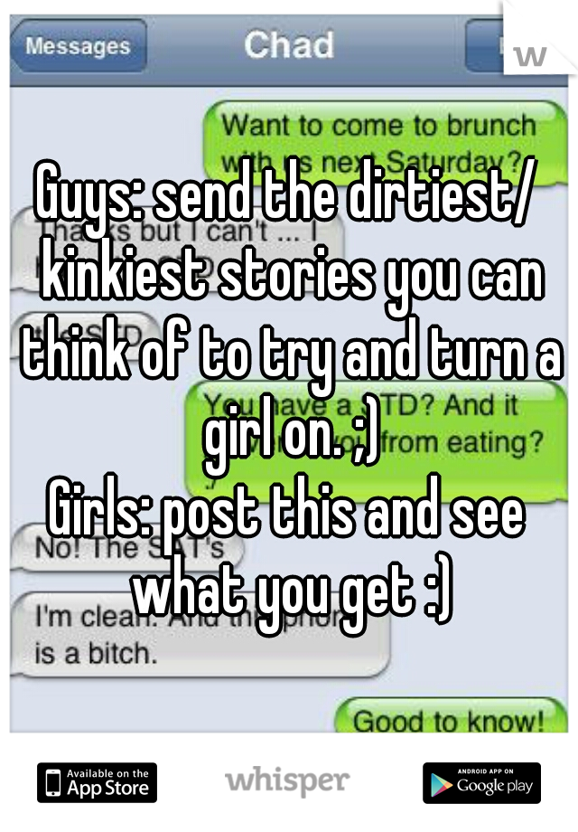 Guys: send the dirtiest/ kinkiest stories you can think of to try and turn a girl on. ;)
Girls: post this and see what you get :)