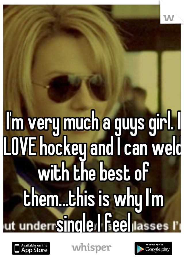 I'm very much a guys girl. I LOVE hockey and I can weld with the best of them...this is why I'm single I feel