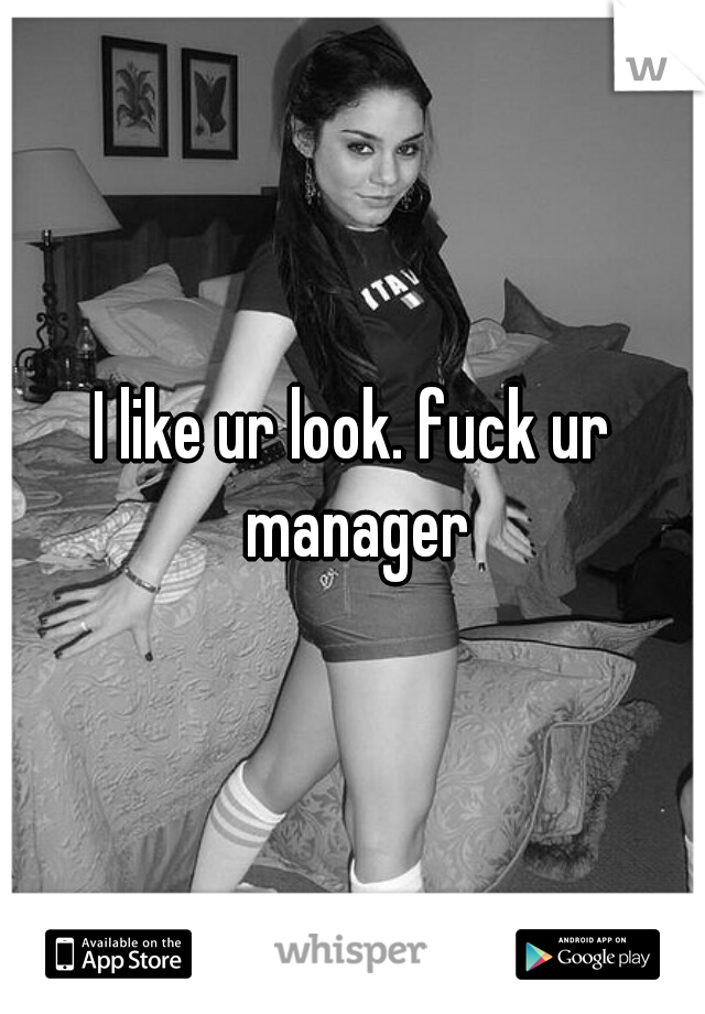 I like ur look. fuck ur manager