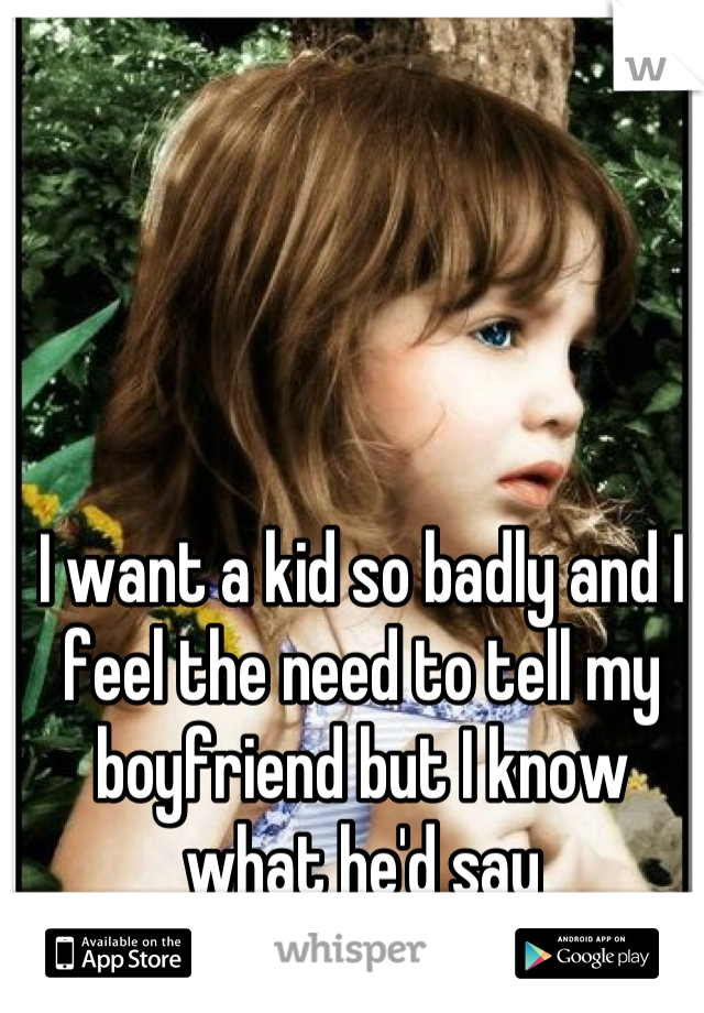 I want a kid so badly and I feel the need to tell my boyfriend but I know what he'd say