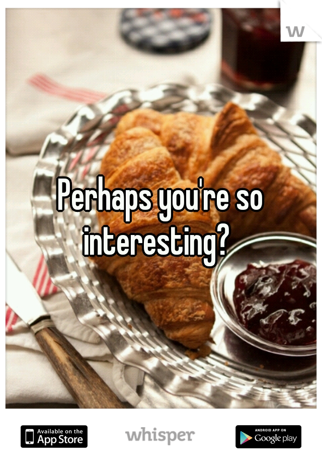 Perhaps you're so interesting?  