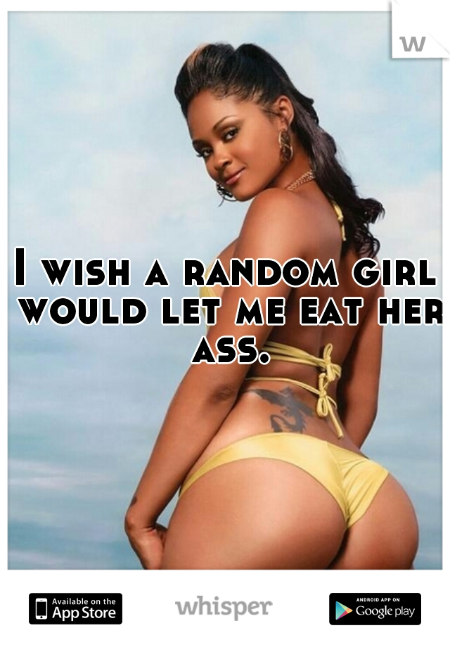 I wish a random girl would let me eat her ass.