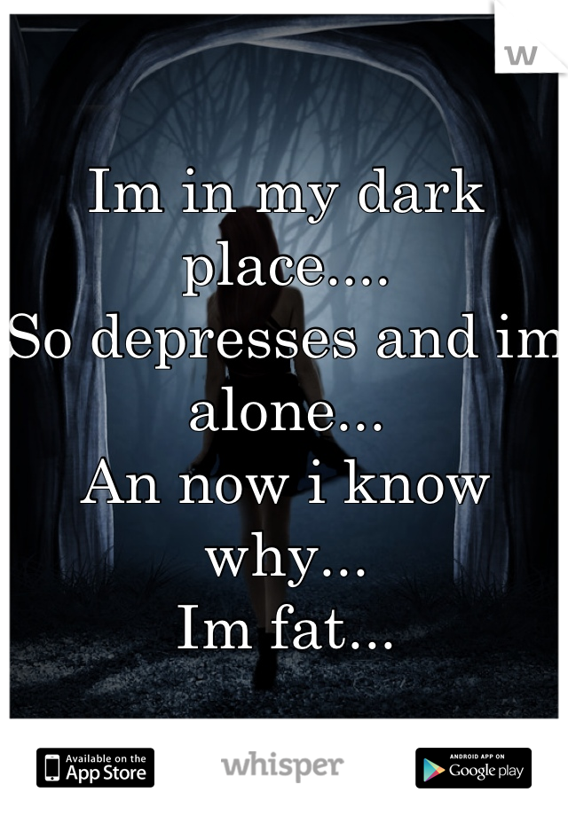 Im in my dark place....
So depresses and im alone...
An now i know why...
Im fat...