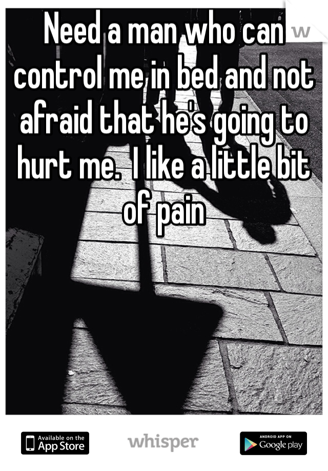 Need a man who can control me in bed and not afraid that he's going to hurt me.  I like a little bit of pain 