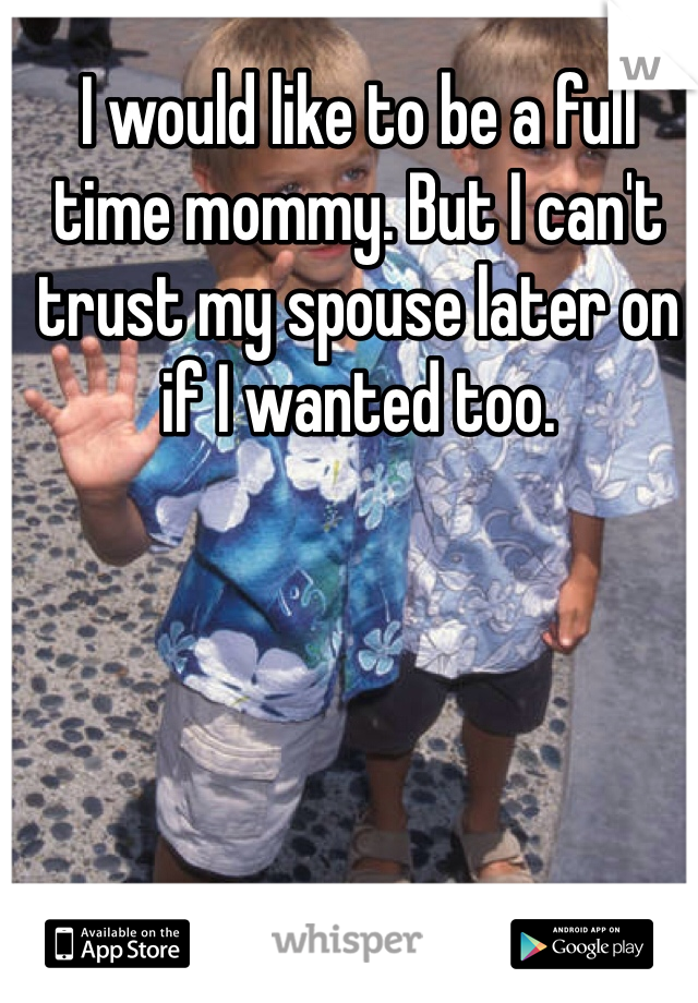 I would like to be a full time mommy. But I can't trust my spouse later on if I wanted too. 