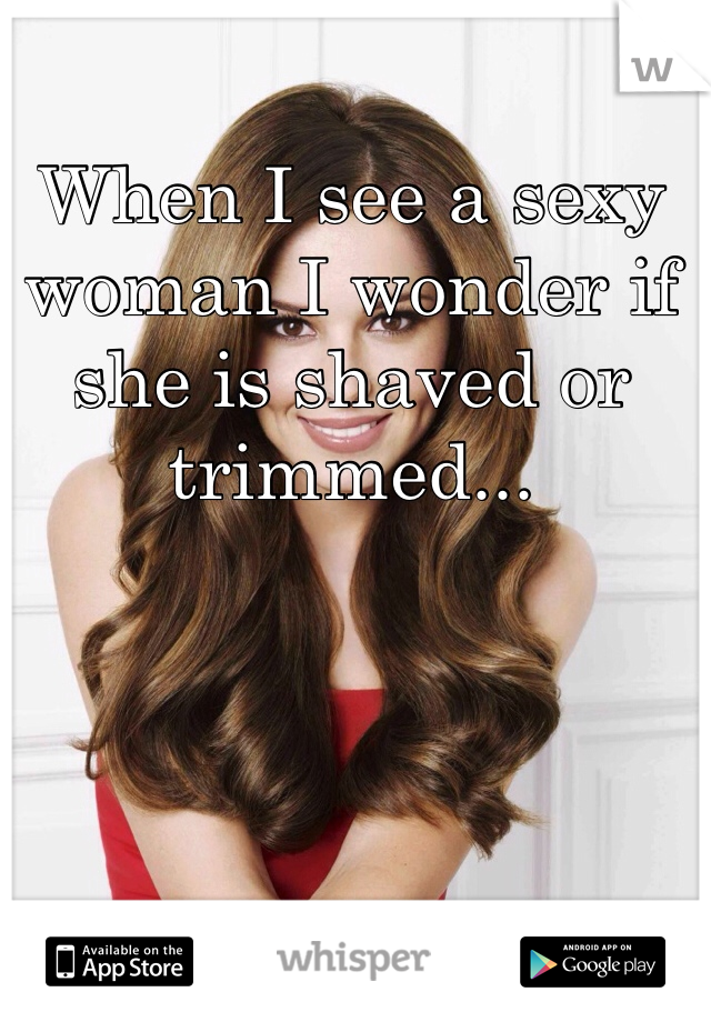 When I see a sexy woman I wonder if she is shaved or trimmed...
