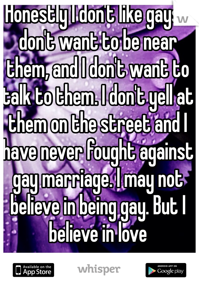 Honestly I don't like gays. I don't want to be near them, and I don't want to talk to them. I don't yell at them on the street and I have never fought against gay marriage. I may not believe in being gay. But I believe in love