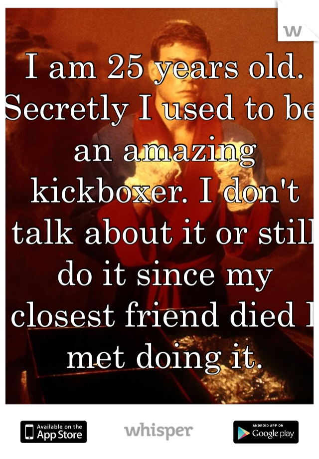 I am 25 years old. Secretly I used to be an amazing kickboxer. I don't talk about it or still do it since my closest friend died I met doing it. 