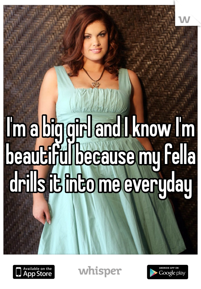 I'm a big girl and I know I'm beautiful because my fella drills it into me everyday