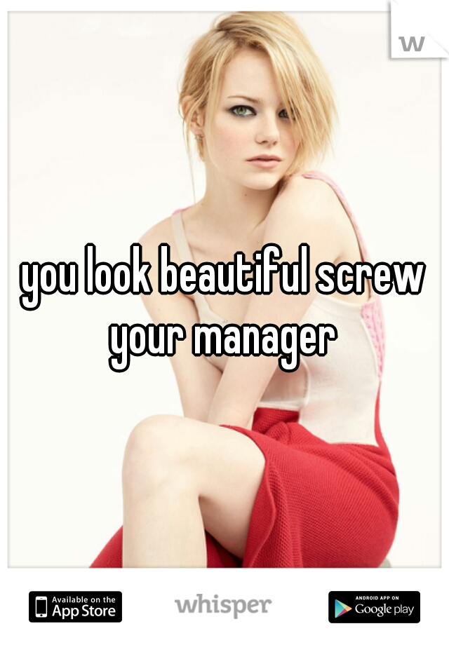 you look beautiful screw your manager 