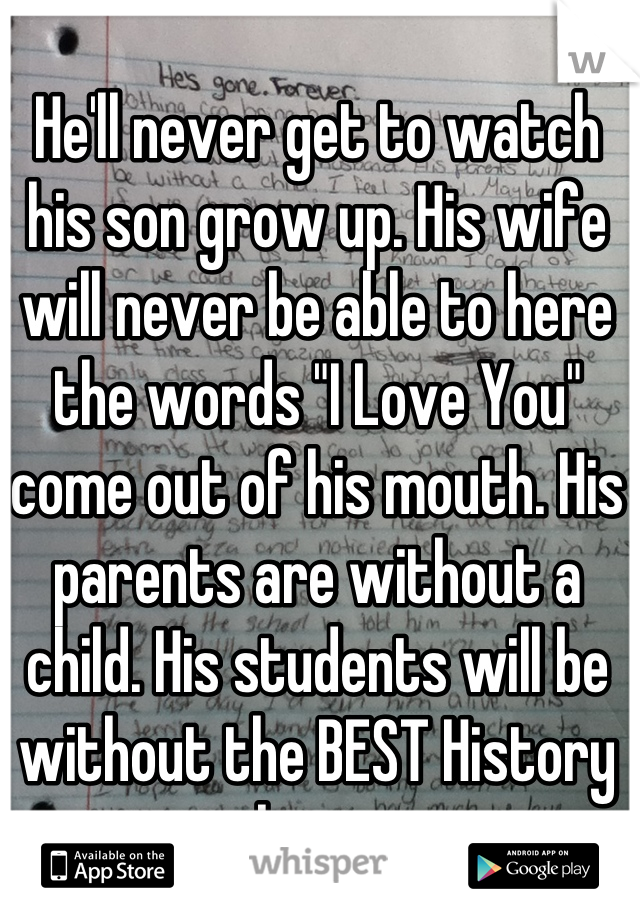 He'll never get to watch his son grow up. His wife will never be able to here the words "I Love You" come out of his mouth. His parents are without a child. His students will be without the BEST History teacher ever. 