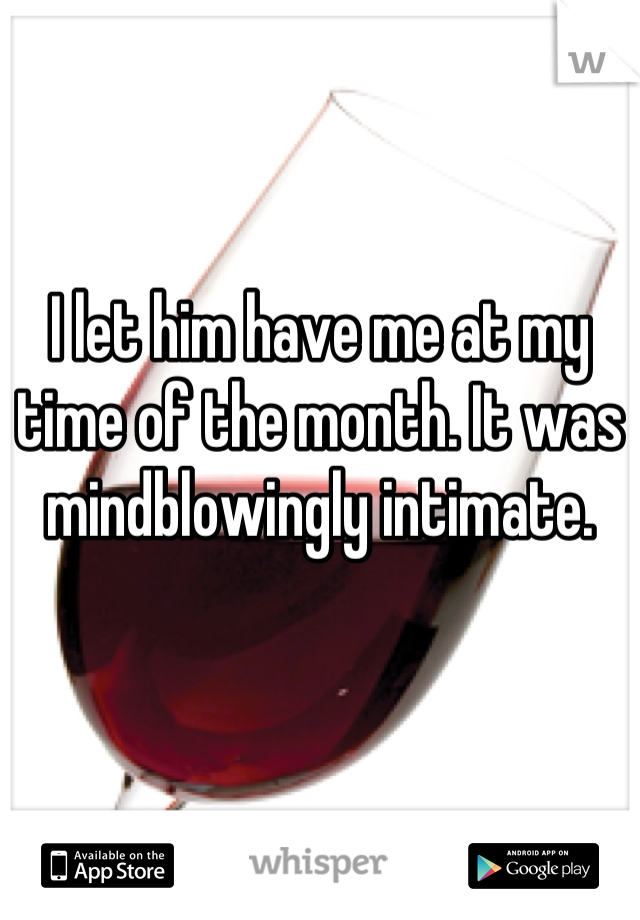 I let him have me at my time of the month. It was mindblowingly intimate.