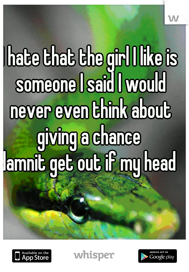 I hate that the girl I like is someone I said I would never even think about giving a chance 
damnit get out if my head 