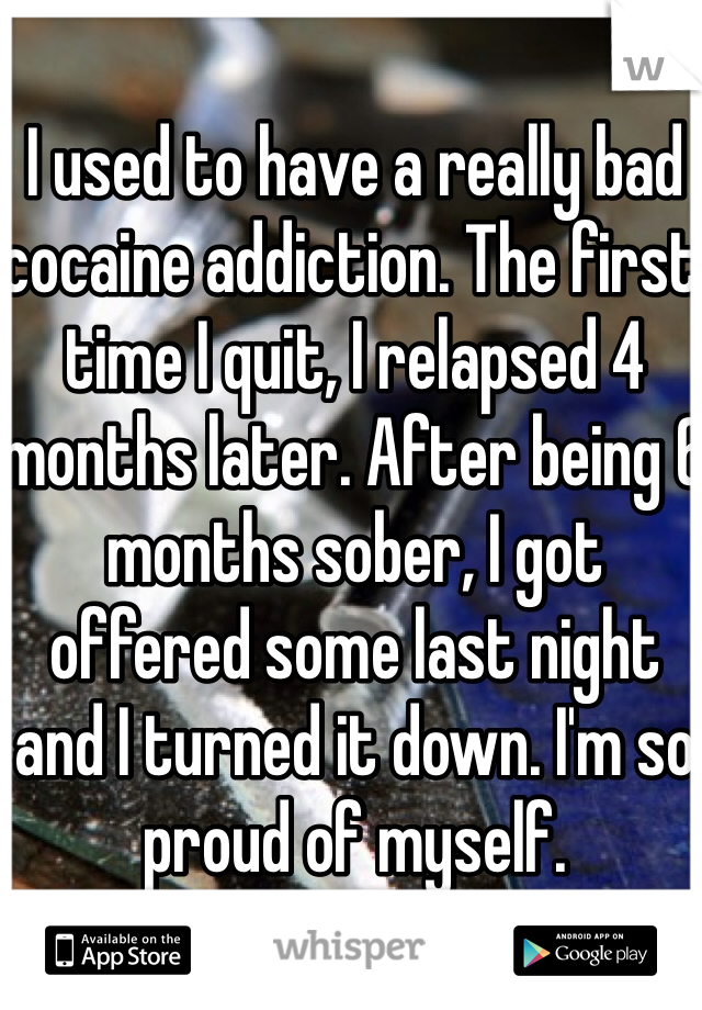 I used to have a really bad cocaine addiction. The first time I quit, I relapsed 4 months later. After being 6 months sober, I got offered some last night and I turned it down. I'm so proud of myself. 