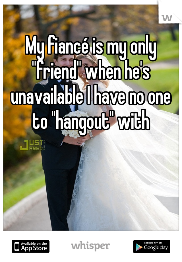 My fiancé is my only "friend" when he's unavailable I have no one to "hangout" with