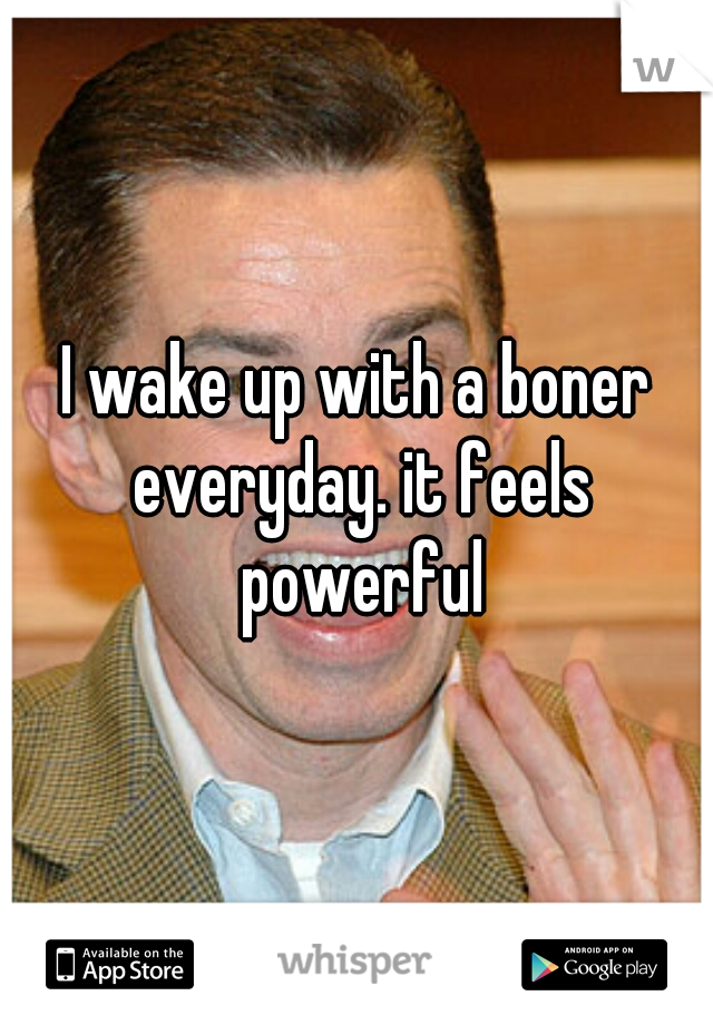 I wake up with a boner everyday. it feels powerful