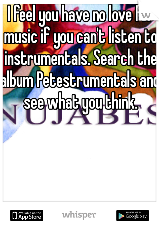I feel you have no love for music if you can't listen to instrumentals. Search the album Petestrumentals and see what you think.