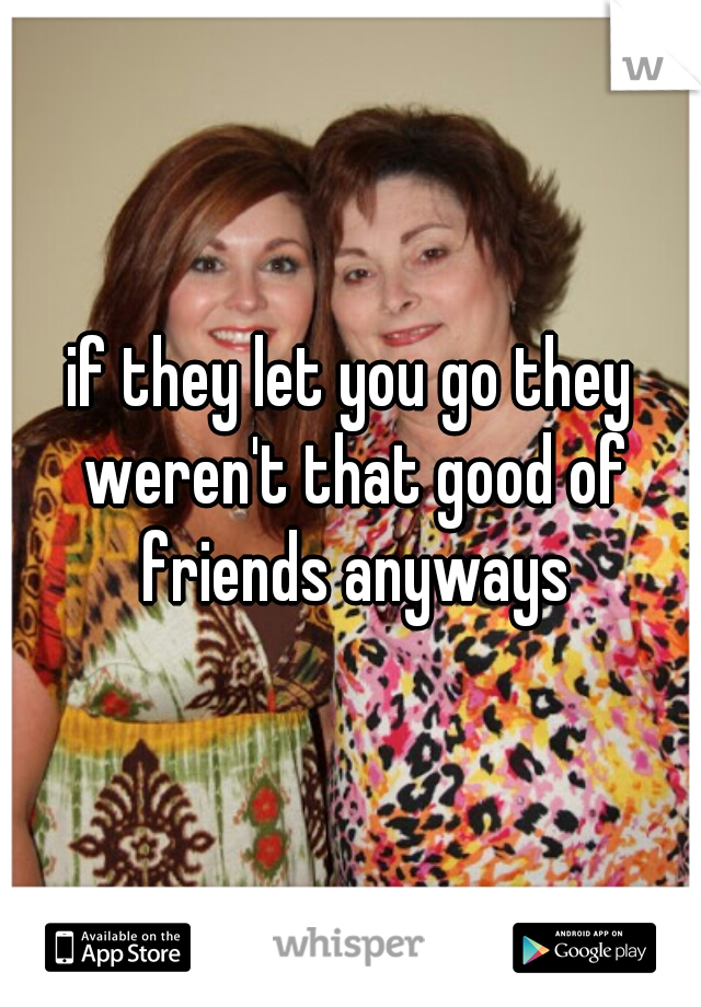if they let you go they weren't that good of friends anyways