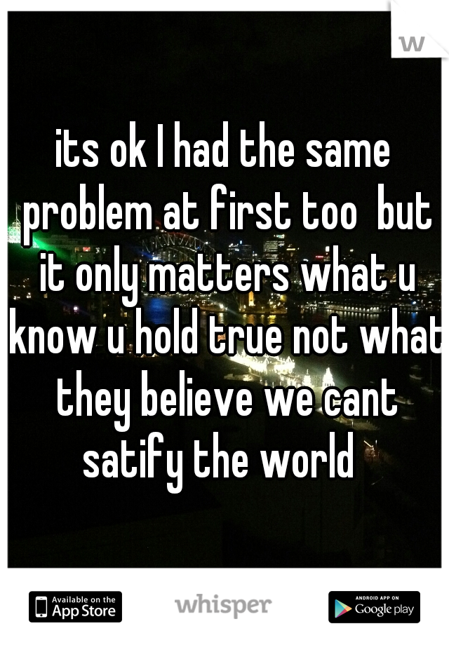 its ok I had the same problem at first too  but it only matters what u know u hold true not what they believe we cant satify the world  
