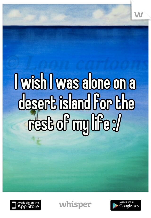 I wish I was alone on a desert island for the rest of my life :/ 