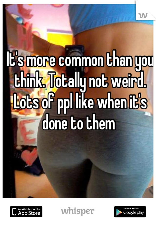 It's more common than you think. Totally not weird. Lots of ppl like when it's done to them 