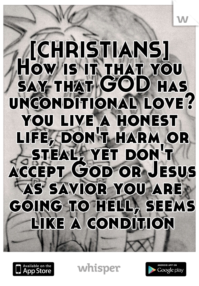 [CHRISTIANS]
How is it that you say that GOD has unconditional love?
you live a honest life, don't harm or steal, yet don't accept God or Jesus as savior you are going to hell, seems like a condition