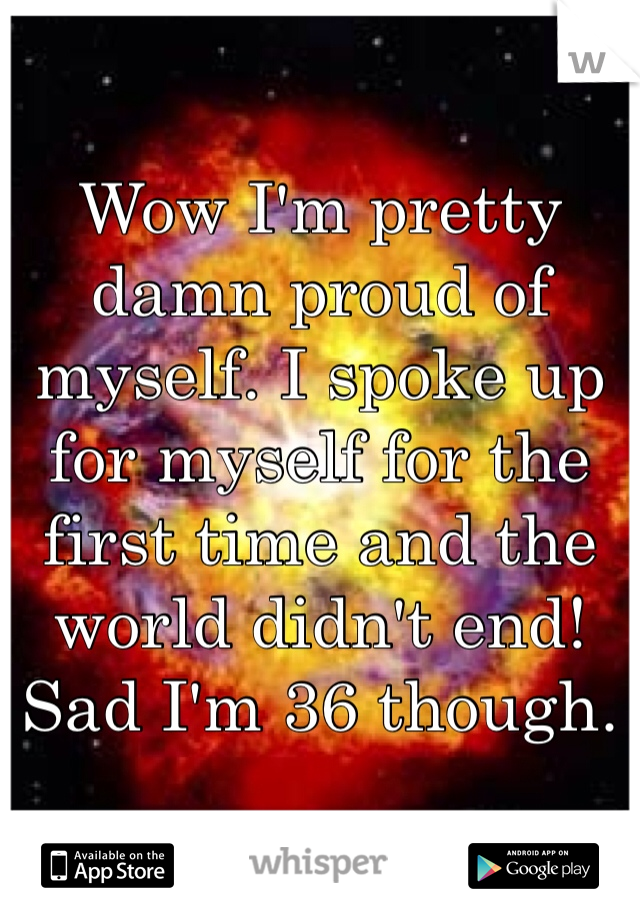 Wow I'm pretty damn proud of myself. I spoke up for myself for the first time and the world didn't end!  Sad I'm 36 though. 