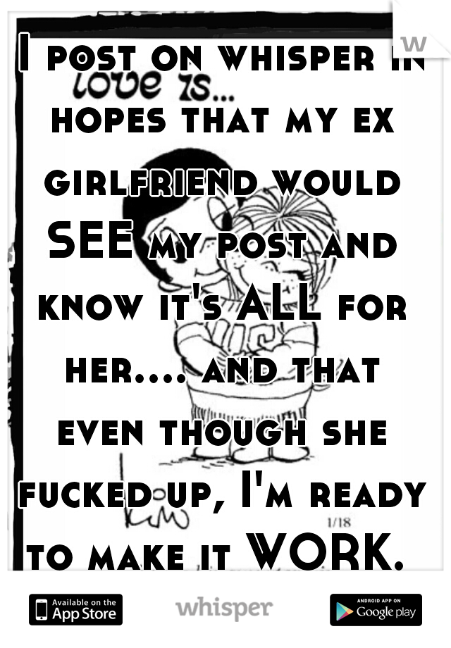  I post on whisper in hopes that my ex girlfriend would SEE my post and know it's ALL for her.... and that even though she fucked up, I'm ready to make it WORK. 