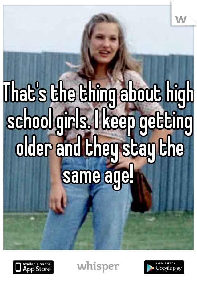 That's the thing about high school girls. I keep getting older and they stay the same age! 