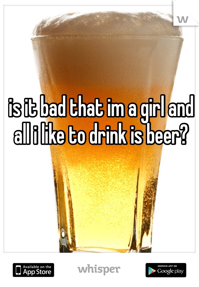 is it bad that im a girl and all i like to drink is beer? 