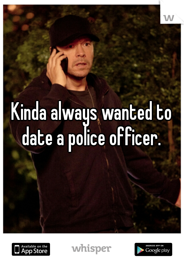 Kinda always wanted to date a police officer. 