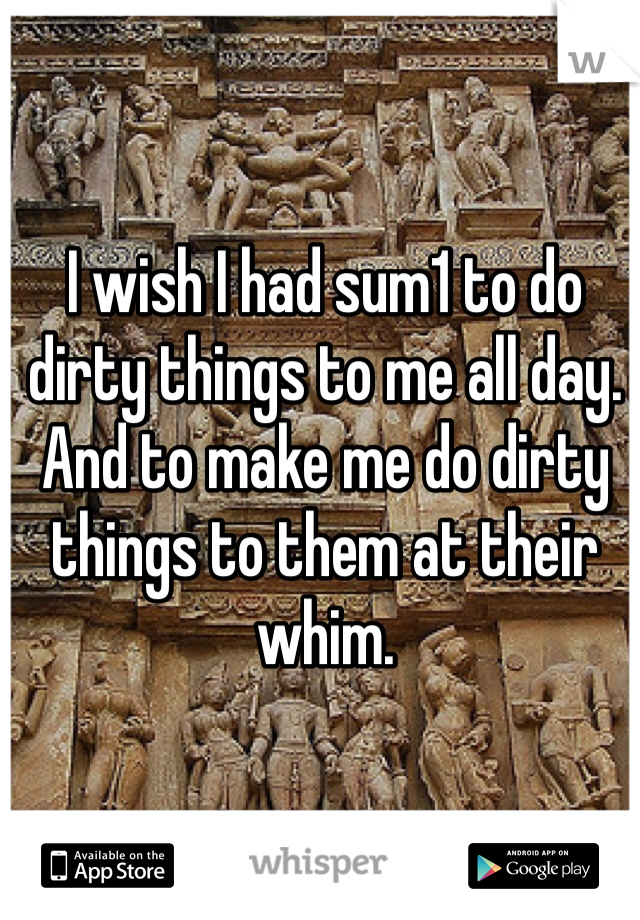 I wish I had sum1 to do dirty things to me all day. And to make me do dirty things to them at their whim. 