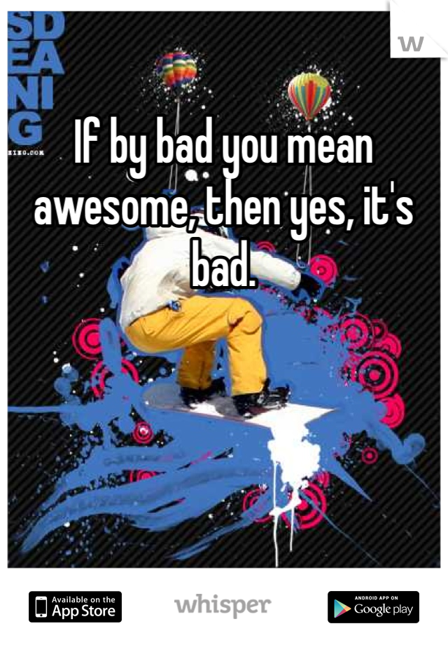If by bad you mean awesome, then yes, it's bad. 