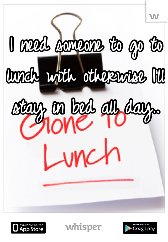 I need someone to go to lunch with otherwise I'll stay in bed all day..
