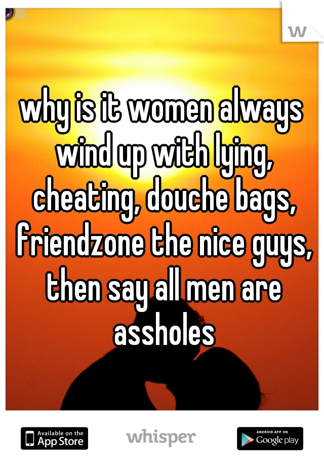 why is it women always wind up with lying, cheating, douche bags, friendzone the nice guys, then say all men are assholes