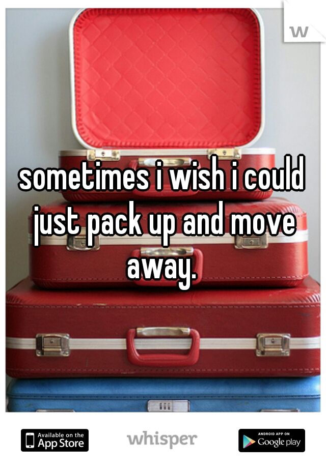 sometimes i wish i could just pack up and move away. 