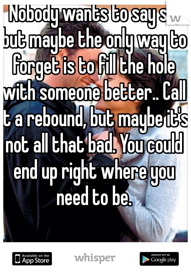 Nobody wants to say so, but maybe the only way to forget is to fill the hole with someone better.. Call it a rebound, but maybe it's not all that bad. You could end up right where you need to be. 