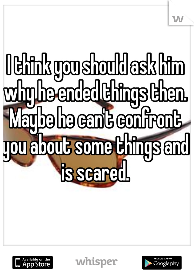 I think you should ask him why he ended things then. Maybe he can't confront you about some things and is scared. 