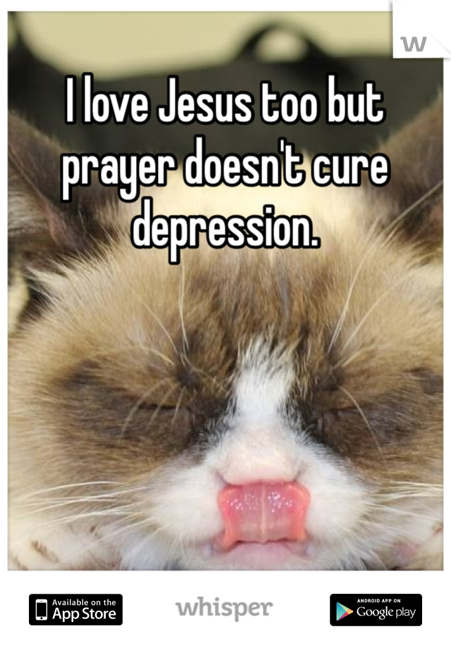 I love Jesus too but prayer doesn't cure depression.