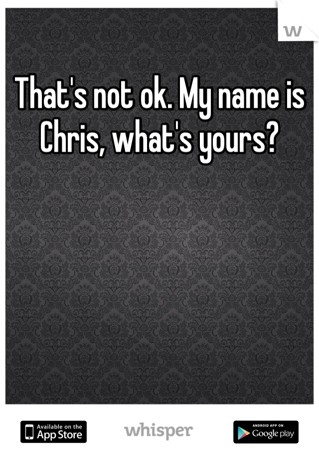 That's not ok. My name is Chris, what's yours?