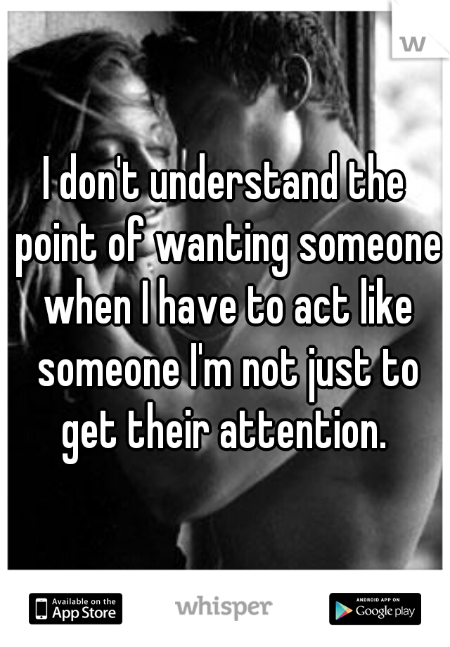 I don't understand the point of wanting someone when I have to act like someone I'm not just to get their attention. 