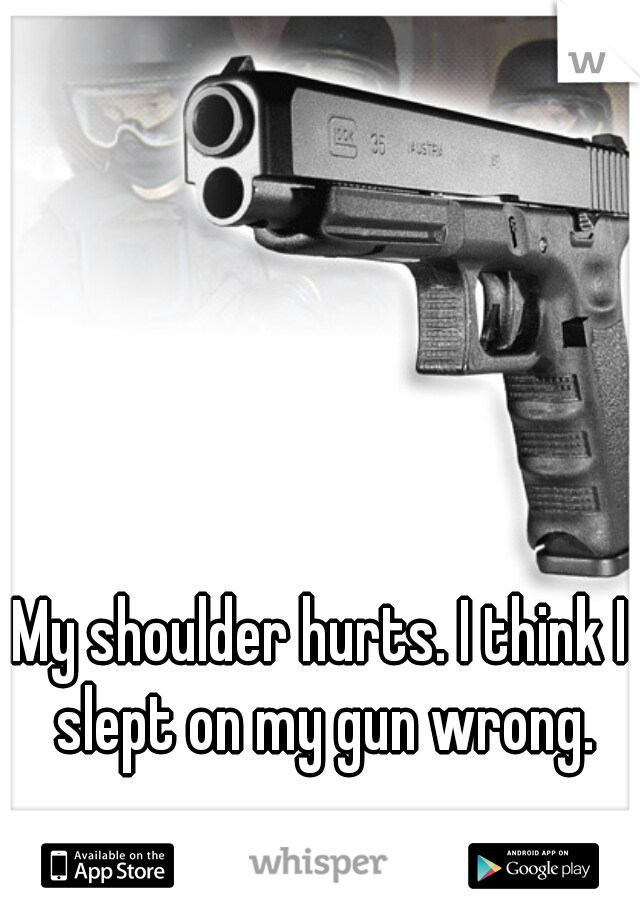 My shoulder hurts. I think I slept on my gun wrong.