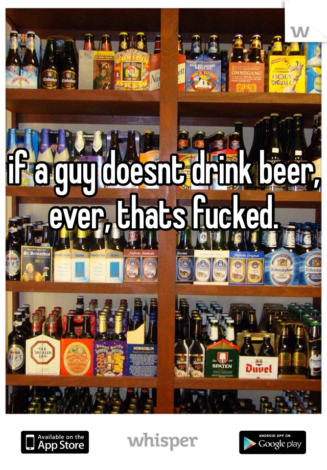 if a guy doesnt drink beer, ever, thats fucked. 