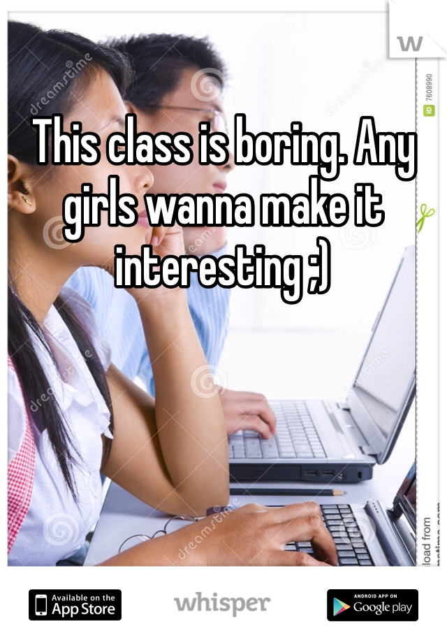 This class is boring. Any girls wanna make it interesting ;)